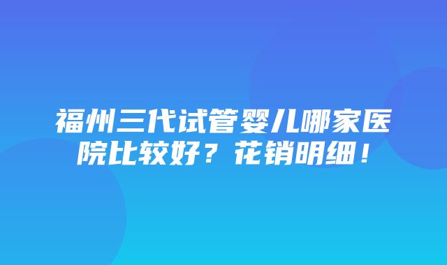 福州三代试管婴儿哪家医院比较好？花销明细！