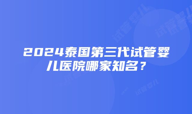 2024泰国第三代试管婴儿医院哪家知名？