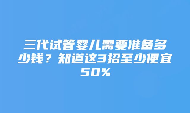 三代试管婴儿需要准备多少钱？知道这3招至少便宜50%