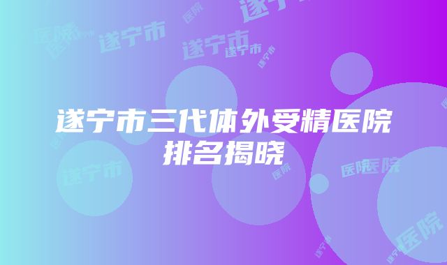 遂宁市三代体外受精医院排名揭晓