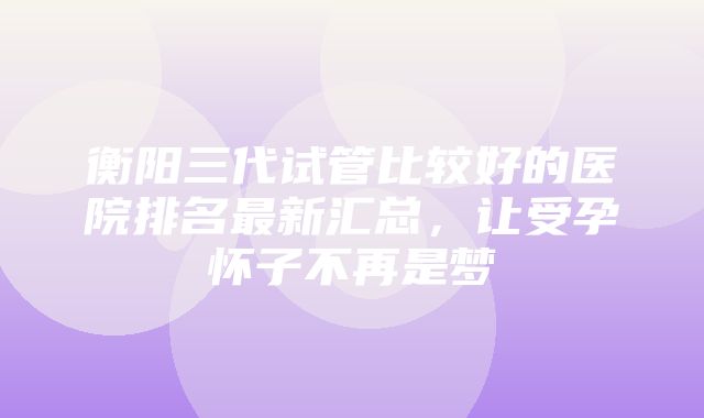 衡阳三代试管比较好的医院排名最新汇总，让受孕怀子不再是梦