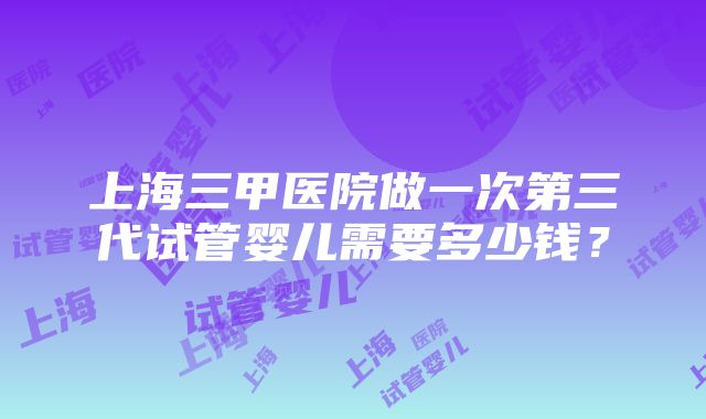 上海三甲医院做一次第三代试管婴儿需要多少钱？