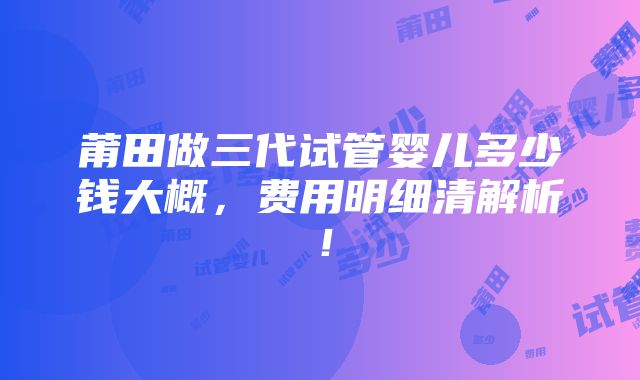 莆田做三代试管婴儿多少钱大概，费用明细清解析！