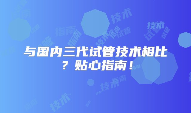 与国内三代试管技术相比？贴心指南！