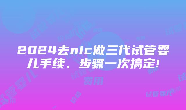 2024去nic做三代试管婴儿手续、步骤一次搞定!