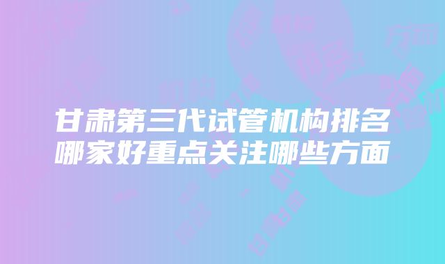 甘肃第三代试管机构排名哪家好重点关注哪些方面