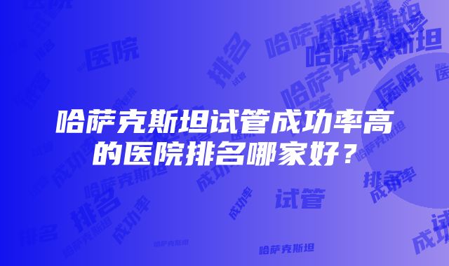 哈萨克斯坦试管成功率高的医院排名哪家好？