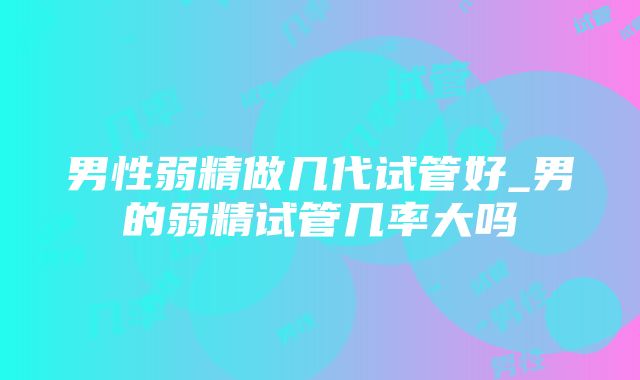 男性弱精做几代试管好_男的弱精试管几率大吗