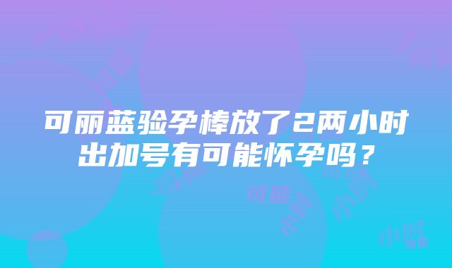 可丽蓝验孕棒放了2两小时出加号有可能怀孕吗？