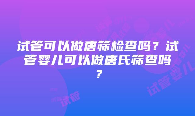 试管可以做唐筛检查吗？试管婴儿可以做唐氏筛查吗？