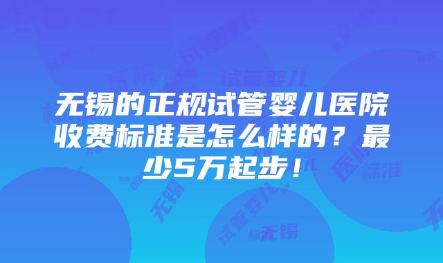 无锡的正规试管婴儿医院收费标准是怎么样的？最少5万起步！