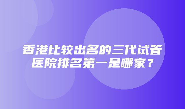 香港比较出名的三代试管医院排名第一是哪家？