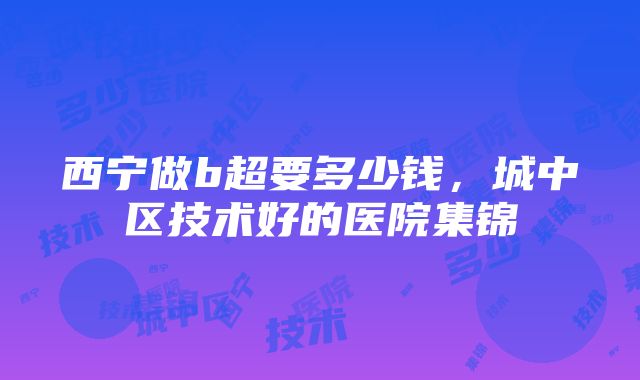 西宁做b超要多少钱，城中区技术好的医院集锦