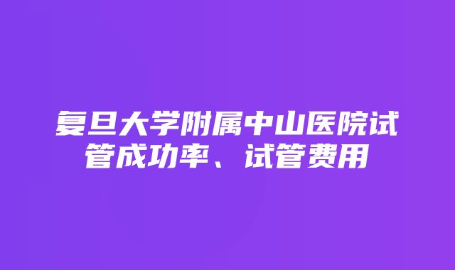 复旦大学附属中山医院试管成功率、试管费用