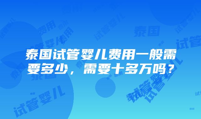 泰国试管婴儿费用一般需要多少，需要十多万吗？