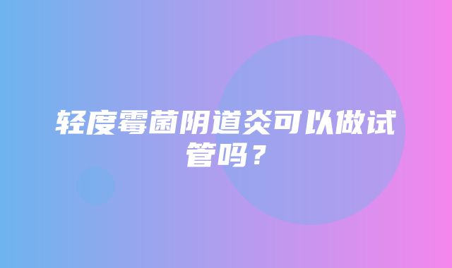 轻度霉菌阴道炎可以做试管吗？