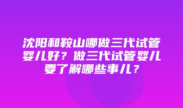 沈阳和鞍山哪做三代试管婴儿好？做三代试管婴儿要了解哪些事儿？