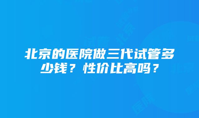 北京的医院做三代试管多少钱？性价比高吗？