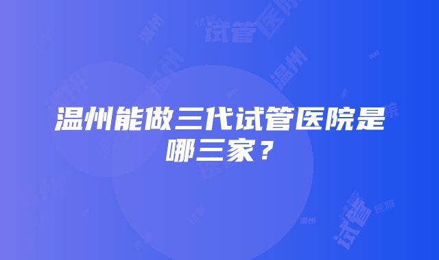 温州能做三代试管医院是哪三家？