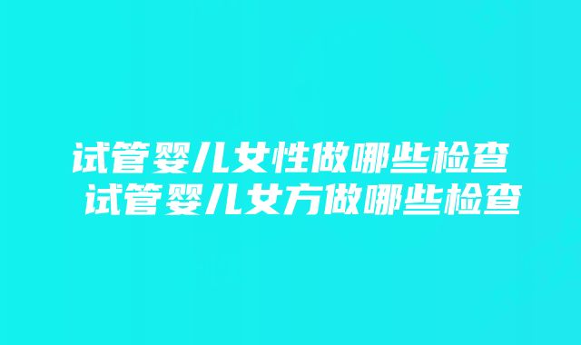 试管婴儿女性做哪些检查 试管婴儿女方做哪些检查