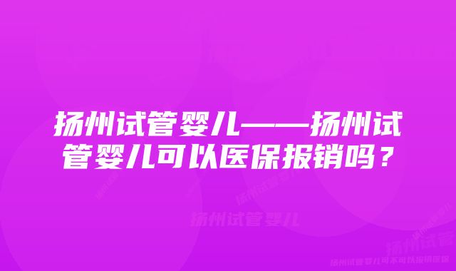 扬州试管婴儿——扬州试管婴儿可以医保报销吗？