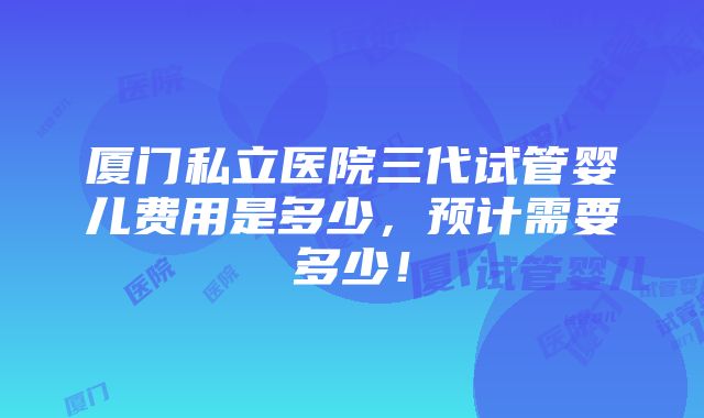 厦门私立医院三代试管婴儿费用是多少，预计需要多少！