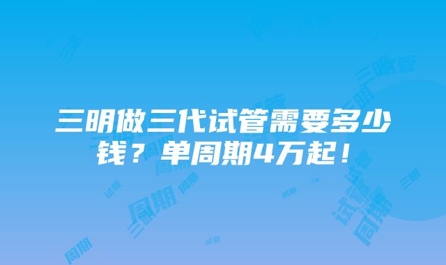 三明做三代试管需要多少钱？单周期4万起！