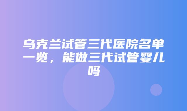 乌克兰试管三代医院名单一览，能做三代试管婴儿吗