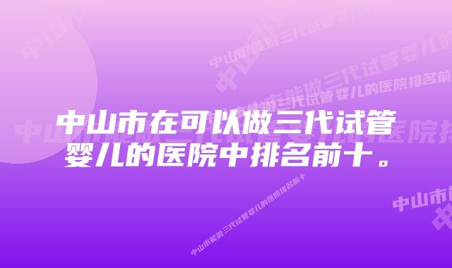 中山市在可以做三代试管婴儿的医院中排名前十。