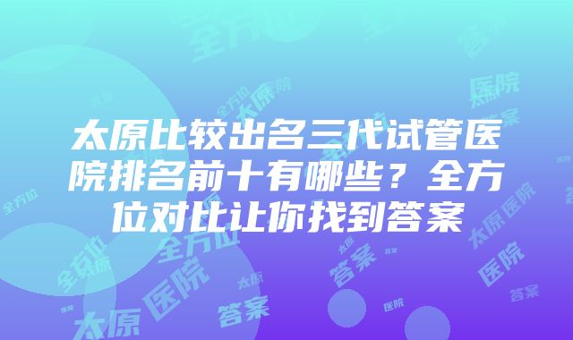 太原比较出名三代试管医院排名前十有哪些？全方位对比让你找到答案