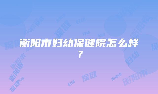 衡阳市妇幼保健院怎么样？