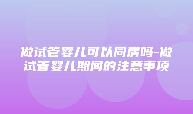 做试管婴儿可以同房吗-做试管婴儿期间的注意事项