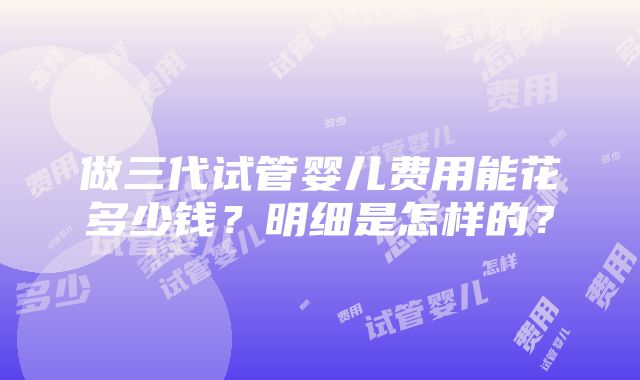 做三代试管婴儿费用能花多少钱？明细是怎样的？