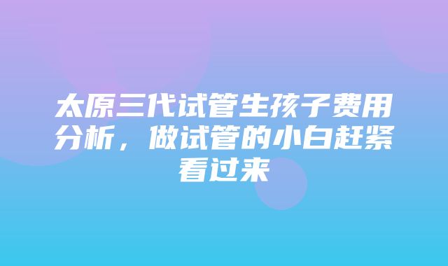 太原三代试管生孩子费用分析，做试管的小白赶紧看过来