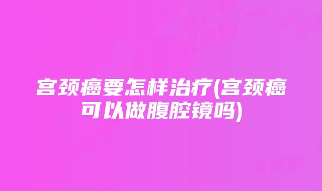 宫颈癌要怎样治疗(宫颈癌可以做腹腔镜吗)