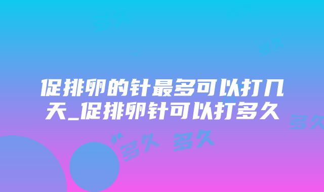 促排卵的针最多可以打几天_促排卵针可以打多久