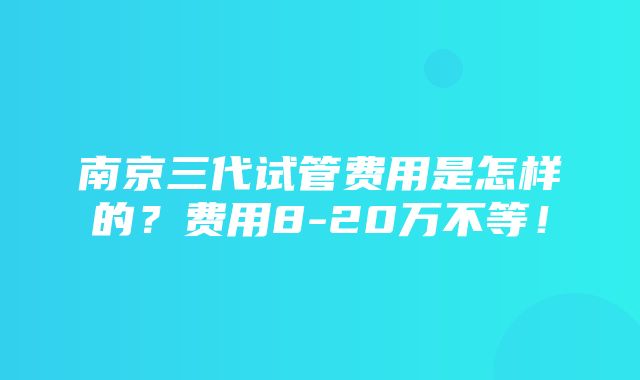 南京三代试管费用是怎样的？费用8-20万不等！