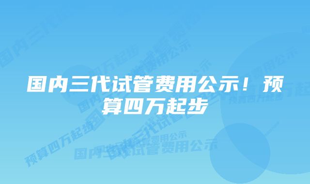 国内三代试管费用公示！预算四万起步