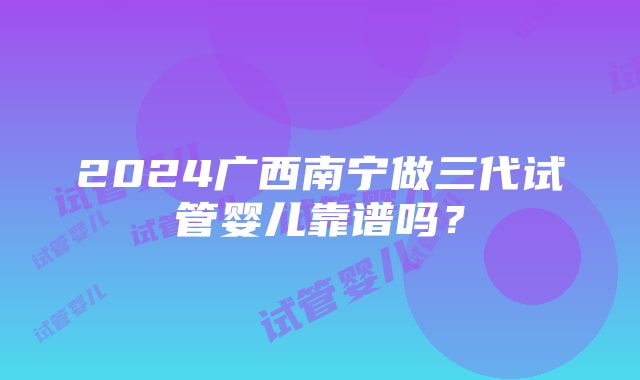 2024广西南宁做三代试管婴儿靠谱吗？