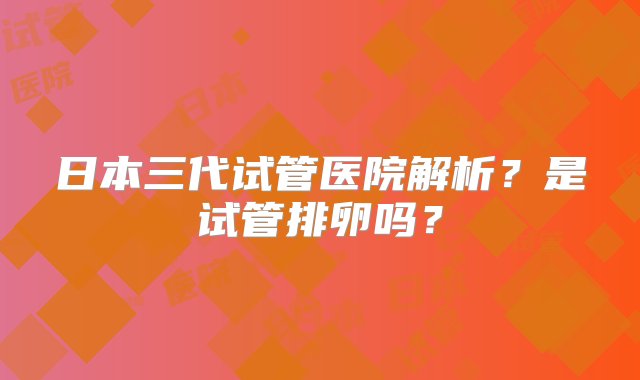 日本三代试管医院解析？是试管排卵吗？