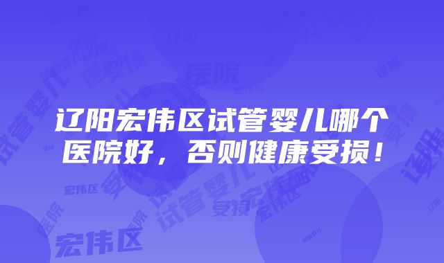 辽阳宏伟区试管婴儿哪个医院好，否则健康受损！