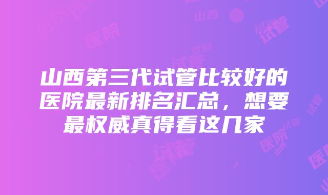 山西第三代试管比较好的医院最新排名汇总，想要最权威真得看这几家