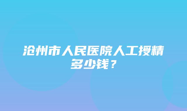 沧州市人民医院人工授精多少钱？