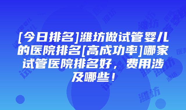 [今日排名]潍坊做试管婴儿的医院排名[高成功率]哪家试管医院排名好，费用涉及哪些！