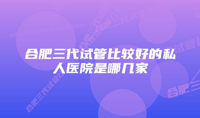 合肥三代试管比较好的私人医院是哪几家