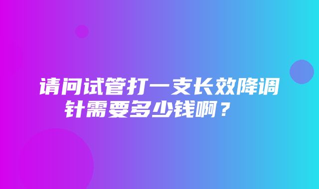 请问试管打一支长效降调针需要多少钱啊？ ​