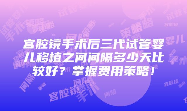 宫腔镜手术后三代试管婴儿移植之间间隔多少天比较好？掌握费用策略！