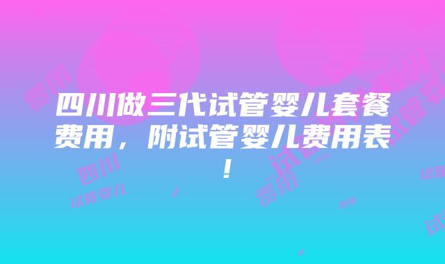 四川做三代试管婴儿套餐费用，附试管婴儿费用表！