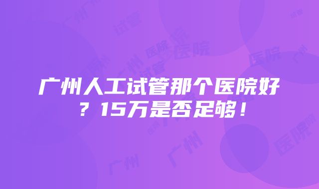 广州人工试管那个医院好？15万是否足够！