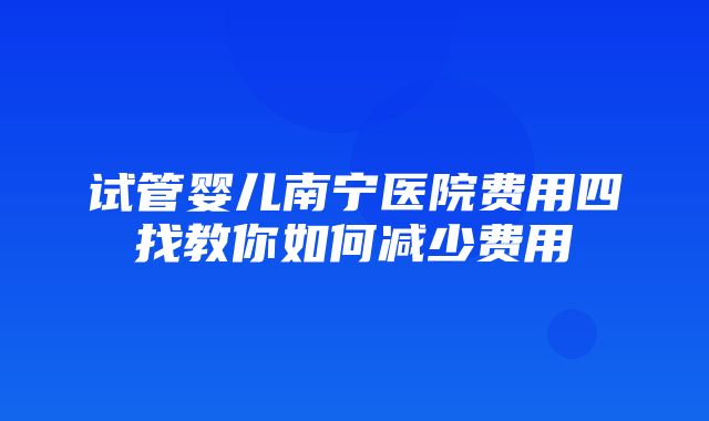 试管婴儿南宁医院费用四找教你如何减少费用